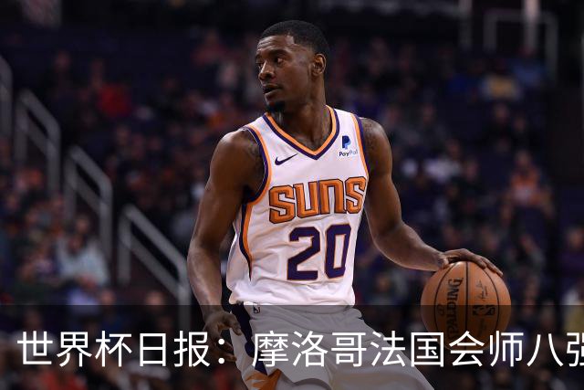 世界杯日报：摩洛哥法国会师八强 图赫尔辟谣球员使用伟哥