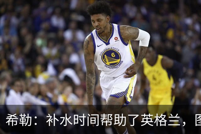 希勒：补水时间帮助了英格兰，图赫尔得以把战术想法传递给球员们